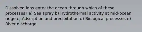 Dissolved ions enter the ocean through which of these processes? a) Sea spray b) Hydrothermal activity at mid-ocean ridge c) Adsorption and precipitation d) Biological processes e) River discharge