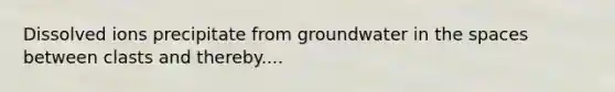 Dissolved ions precipitate from groundwater in the spaces between clasts and thereby....