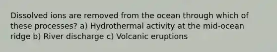 Dissolved ions are removed from the ocean through which of these processes? a) Hydrothermal activity at the mid-ocean ridge b) River discharge c) Volcanic eruptions