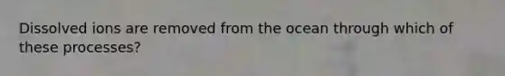Dissolved ions are removed from the ocean through which of these processes?