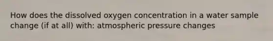 How does the dissolved oxygen concentration in a water sample change (if at all) with: atmospheric pressure changes