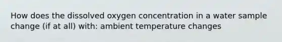 How does the dissolved oxygen concentration in a water sample change (if at all) with: ambient temperature changes