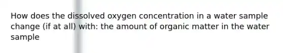 How does the dissolved oxygen concentration in a water sample change (if at all) with: the amount of organic matter in the water sample