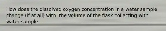 How does the dissolved oxygen concentration in a water sample change (if at all) with: the volume of the flask collecting with water sample