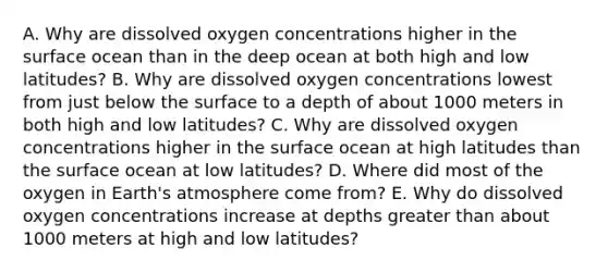 A. Why are dissolved oxygen concentrations higher in the surface ocean than in the deep ocean at both high and low latitudes? B. Why are dissolved oxygen concentrations lowest from just below the surface to a depth of about 1000 meters in both high and low latitudes? C. Why are dissolved oxygen concentrations higher in the surface ocean at high latitudes than the surface ocean at low latitudes? D. Where did most of the oxygen in Earth's atmosphere come from? E. Why do dissolved oxygen concentrations increase at depths greater than about 1000 meters at high and low latitudes?