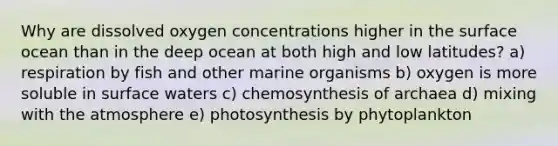 Why are dissolved oxygen concentrations higher in the surface ocean than in the deep ocean at both high and low latitudes? a) respiration by fish and other marine organisms b) oxygen is more soluble in surface waters c) chemosynthesis of archaea d) mixing with the atmosphere e) photosynthesis by phytoplankton