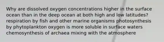 Why are dissolved oxygen concentrations higher in the surface ocean than in the deep ocean at both high and low latitudes? respiration by fish and other marine organisms photosynthesis by phytoplankton oxygen is more soluble in surface waters chemosynthesis of archaea mixing with the atmosphere