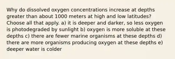 Why do dissolved oxygen concentrations increase at depths greater than about 1000 meters at high and low latitudes? Choose all that apply. a) it is deeper and darker, so less oxygen is photodegraded by sunlight b) oxygen is more soluble at these depths c) there are fewer marine organisms at these depths d) there are more organisms producing oxygen at these depths e) deeper water is colder