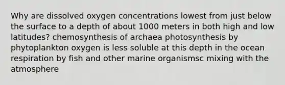 Why are dissolved oxygen concentrations lowest from just below the surface to a depth of about 1000 meters in both high and low latitudes? chemosynthesis of archaea photosynthesis by phytoplankton oxygen is less soluble at this depth in the ocean respiration by fish and other marine organismsc mixing with the atmosphere