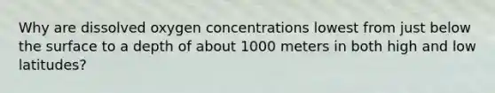 Why are dissolved oxygen concentrations lowest from just below the surface to a depth of about 1000 meters in both high and low latitudes?