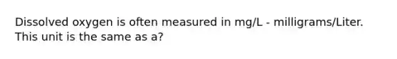 Dissolved oxygen is often measured in mg/L - milligrams/Liter. This unit is the same as a?