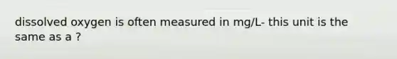 dissolved oxygen is often measured in mg/L- this unit is the same as a ?