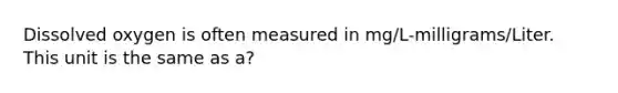 Dissolved oxygen is often measured in mg/L-milligrams/Liter. This unit is the same as a?