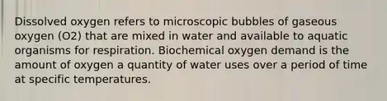 Dissolved oxygen refers to microscopic bubbles of gaseous oxygen (O2) that are mixed in water and available to aquatic organisms for respiration. Biochemical oxygen demand is the amount of oxygen a quantity of water uses over a period of time at specific temperatures.