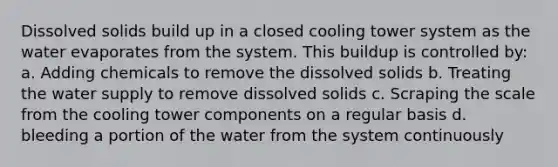 Dissolved solids build up in a closed cooling tower system as the water evaporates from the system. This buildup is controlled by: a. Adding chemicals to remove the dissolved solids b. Treating the water supply to remove dissolved solids c. Scraping the scale from the cooling tower components on a regular basis d. bleeding a portion of the water from the system continuously