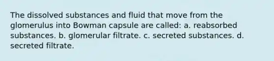 The dissolved substances and fluid that move from the glomerulus into Bowman capsule are called: a. reabsorbed substances. b. glomerular filtrate. c. secreted substances. d. secreted filtrate.