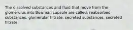 The dissolved substances and fluid that move from the glomerulus into Bowman capsule are called: reabsorbed substances. glomerular filtrate. secreted substances. secreted filtrate.