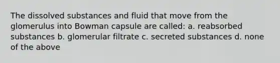 The dissolved substances and fluid that move from the glomerulus into Bowman capsule are called: a. reabsorbed substances b. glomerular filtrate c. secreted substances d. none of the above