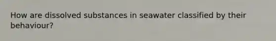 How are dissolved substances in seawater classified by their behaviour?