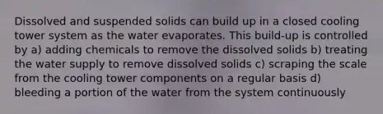 Dissolved and suspended solids can build up in a closed cooling tower system as the water evaporates. This build-up is controlled by a) adding chemicals to remove the dissolved solids b) treating the water supply to remove dissolved solids c) scraping the scale from the cooling tower components on a regular basis d) bleeding a portion of the water from the system continuously