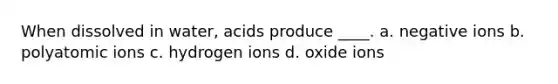 When dissolved in water, acids produce ____. a. negative ions b. polyatomic ions c. hydrogen ions d. oxide ions