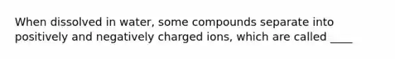 When dissolved in water, some compounds separate into positively and negatively charged ions, which are called ____