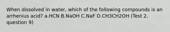 When dissolved in water, which of the following compounds is an arrhenius acid? a.HCN B.NaOH C.NaF D.CH3CH2OH (Test 2, question 9)