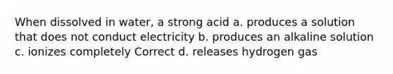 When dissolved in water, a strong acid a. produces a solution that does not conduct electricity b. produces an alkaline solution c. ionizes completely Correct d. releases hydrogen gas