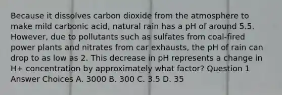 Because it dissolves carbon dioxide from the atmosphere to make mild carbonic acid, natural rain has a pH of around 5.5. However, due to pollutants such as sulfates from coal-fired power plants and nitrates from car exhausts, the pH of rain can drop to as low as 2. This decrease in pH represents a change in H+ concentration by approximately what factor? Question 1 Answer Choices A. 3000 B. 300 C. 3.5 D. 35