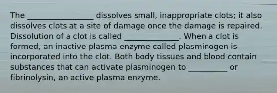 The _________________ dissolves small, inappropriate clots; it also dissolves clots at a site of damage once the damage is repaired. Dissolution of a clot is called ______________. When a clot is formed, an inactive plasma enzyme called plasminogen is incorporated into the clot. Both body tissues and blood contain substances that can activate plasminogen to __________ or fibrinolysin, an active plasma enzyme.