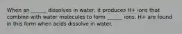 When an ______ dissolves in water, it produces H+ ions that combine with water molecules to form ______ ions. H+ are found in this form when acids dissolve in water.