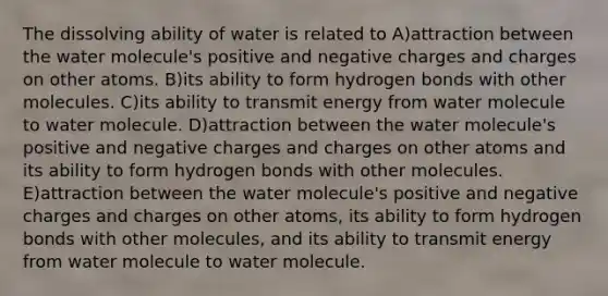 The dissolving ability of water is related to A)attraction between the water molecule's positive and negative charges and charges on other atoms. B)its ability to form hydrogen bonds with other molecules. C)its ability to transmit energy from water molecule to water molecule. D)attraction between the water molecule's positive and negative charges and charges on other atoms and its ability to form hydrogen bonds with other molecules. E)attraction between the water molecule's positive and negative charges and charges on other atoms, its ability to form hydrogen bonds with other molecules, and its ability to transmit energy from water molecule to water molecule.