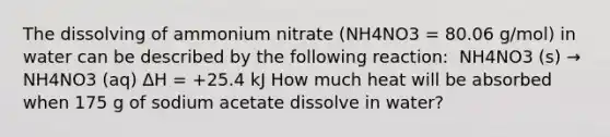 The dissolving of ammonium nitrate (NH4NO3 = 80.06 g/mol) in water can be described by the following reaction: ​ NH4NO3 (s) → NH4NO3 (aq) ΔH = +25.4 kJ How much heat will be absorbed when 175 g of sodium acetate dissolve in water?