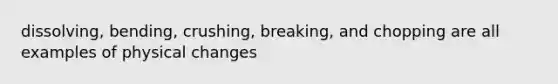 dissolving, bending, crushing, breaking, and chopping are all examples of physical changes