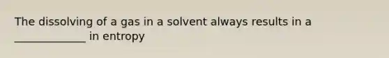 The dissolving of a gas in a solvent always results in a _____________ in entropy