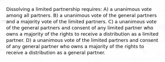 Dissolving a limited partnership requires: A) a unanimous vote among all partners. B) a unanimous vote of the general partners and a majority vote of the limited partners. C) a unanimous vote of the general partners and consent of any limited partner who owns a majority of the rights to receive a distribution as a limited partner. D) a unanimous vote of the limited partners and consent of any general partner who owns a majority of the rights to receive a distribution as a general partner.