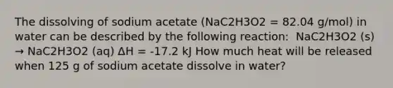 The dissolving of sodium acetate (NaC2H3O2 = 82.04 g/mol) in water can be described by the following reaction: ​ NaC2H3O2 (s) → NaC2H3O2 (aq) ΔH = -17.2 kJ How much heat will be released when 125 g of sodium acetate dissolve in water?