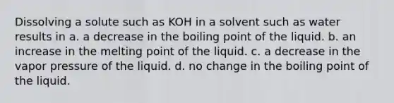 Dissolving a solute such as KOH in a solvent such as water results in a. a decrease in the boiling point of the liquid. b. an increase in the melting point of the liquid. c. a decrease in the vapor pressure of the liquid. d. no change in the boiling point of the liquid.