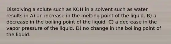 Dissolving a solute such as KOH in a solvent such as water results in A) an increase in the melting point of the liquid. B) a decrease in the boiling point of the liquid. C) a decrease in the vapor pressure of the liquid. D) no change in the boiling point of the liquid.