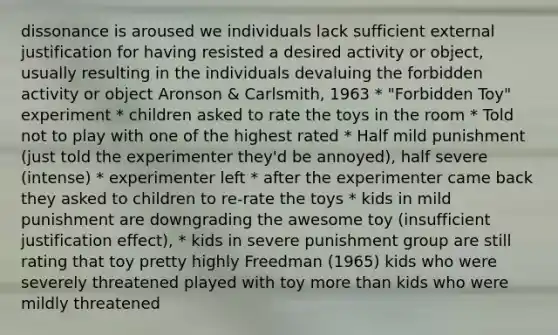 dissonance is aroused we individuals lack sufficient external justification for having resisted a desired activity or object, usually resulting in the individuals devaluing the forbidden activity or object Aronson & Carlsmith, 1963 * "Forbidden Toy" experiment * children asked to rate the toys in the room * Told not to play with one of the highest rated * Half mild punishment (just told the experimenter they'd be annoyed), half severe (intense) * experimenter left * after the experimenter came back they asked to children to re-rate the toys * kids in mild punishment are downgrading the awesome toy (insufficient justification effect), * kids in severe punishment group are still rating that toy pretty highly Freedman (1965) kids who were severely threatened played with toy more than kids who were mildly threatened