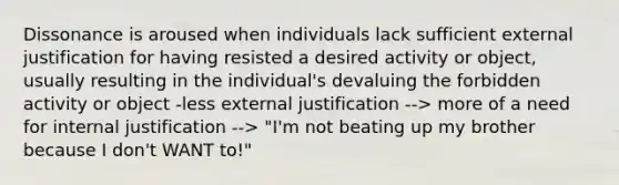 Dissonance is aroused when individuals lack sufficient external justification for having resisted a desired activity or object, usually resulting in the individual's devaluing the forbidden activity or object -less external justification --> more of a need for internal justification --> "I'm not beating up my brother because I don't WANT to!"