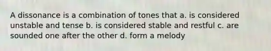 A dissonance is a combination of tones that a. is considered unstable and tense b. is considered stable and restful c. are sounded one after the other d. form a melody