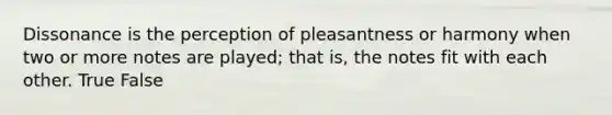 Dissonance is the perception of pleasantness or harmony when two or more notes are played; that is, the notes fit with each other. True False