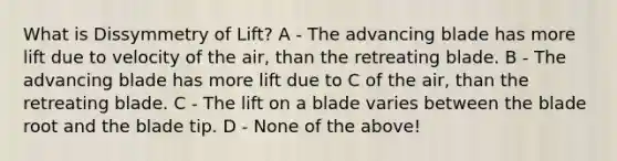 What is Dissymmetry of Lift? A - The advancing blade has more lift due to velocity of the air, than the retreating blade. B - The advancing blade has more lift due to C of the air, than the retreating blade. C - The lift on a blade varies between the blade root and the blade tip. D - None of the above!