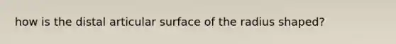 how is the distal articular surface of the radius shaped?