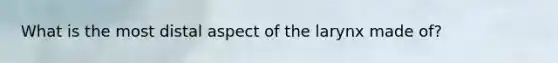 What is the most distal aspect of the larynx made of?