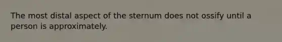 The most distal aspect of the sternum does not ossify until a person is approximately.