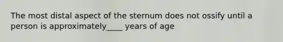 The most distal aspect of the sternum does not ossify until a person is approximately____ years of age