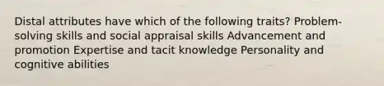 Distal attributes have which of the following traits? Problem-solving skills and social appraisal skills Advancement and promotion Expertise and tacit knowledge Personality and cognitive abilities