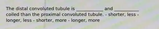 The distal convoluted tubule is ____________ and ___________ coiled than the proximal convoluted tubule. - shorter, less - longer, less - shorter, more - longer, more